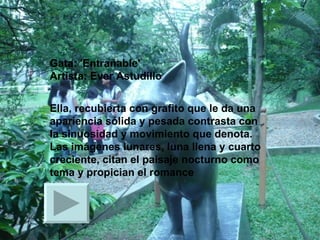 Gata: 'Entrañable' Artista: Ever Astudillo  Ella, recubierta con grafito que le da una apariencia sólida y pesada contrasta con la sinuosidad y movimiento que denota. Las imágenes lunares, luna llena y cuarto creciente, citan el paisaje nocturno como tema y propician el romance  
