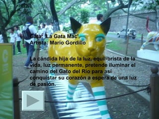 Gata: 'La Gata Mac' Artista: Mario Gordillo La cándida hija de la luz, equilibrista de la vida, luz permanente, pretende iluminar el camino del Gato del Río para así conquistar su corazón a espera de una luz de pasión.  