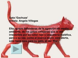 Gata:'Gachuza'  Artista: Angela Villegas Ella, quiere defenderse de la agresión del medio ambiente, de los gatos callejeros que la ven irresistible por su color rojo y coquetería maléfica, pero a su vez, como el puerco espín, está alerta, sólo tiene ojos para su gato, el del ’Río’.  