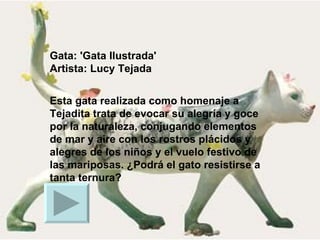Gata: 'Gata Ilustrada' Artista: Lucy Tejada Esta gata realizada como homenaje a Tejadita trata de evocar su alegría y goce por la naturaleza, conjugando elementos de mar y aire con los rostros plácidos y alegres de los niños y el vuelo festivo de las mariposas. ¿Podrá el gato resistirse a tanta ternura?  