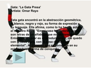 Gata: 'La Gata Presa' Artista: Omar Rayo Esta gata encontró en la abstracción geométrica, el blanco, negro y rojo, su forma de expresión y su lenguaje. Ella afirma, como lo ha hecho antes el maestro Rayo: "En mi caso los colores puros son letras de un alfabeto que me pertenece. Entonces, el color es una redundancia, me quedo con la cosa pura, con la cosa directa y elemental". Argumento que se convierte en su más poderosa arma de conquista.  