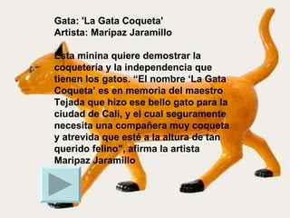 Gata: 'La Gata Coqueta' Artista: Maripaz Jaramillo   Esta minina quiere demostrar la coquetería y la independencia que tienen los gatos. “El nombre ‘La Gata Coqueta’ es en memoria del maestro Tejada que hizo ese bello gato para la ciudad de Cali, y el cual seguramente necesita una compañera muy coqueta y atrevida que esté a la altura de tan querido felino", afirma la artista Maripaz Jaramillo  