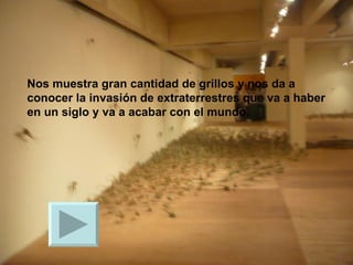 Nos muestra gran cantidad de grillos y nos da a conocer la invasión de extraterrestres que va a haber en un siglo y va a acabar con el mundo. 