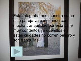 Esta fotografía nos muestra como esta pareja va caminando con mucha tranquilidad por esta calle muy contentos ya que ellos en estas ciudades no corren peligro y son tranquilas. 
