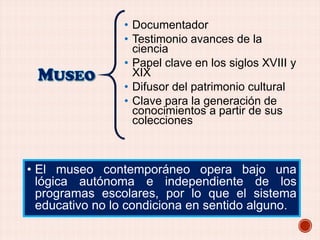 • Documentador
• Testimonio avances de la
ciencia
• Papel clave en los siglos XVIII y
XIX
• Difusor del patrimonio cultural
• Clave para la generación de
conocimientos a partir de sus
colecciones

• El museo contemporáneo opera bajo una
lógica autónoma e independiente de los
programas escolares, por lo que el sistema
educativo no lo condiciona en sentido alguno.

 