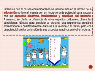 Gracias a que el museo contemporáneo se inscribe más en el terreno de la
no formal, cuenta con un impresionante potencial para trabajar
con los
.
Asimismo, su oferta, a diferencia de otros espacios culturales, ofrece las
condiciones idóneas para propiciar al visitante una experiencia sensible
extraordinaria y cualitativamente distintas a la música o al teatro, pero con
un potencial similar en función de sus aspectos reactivos a nivel emocional.

 