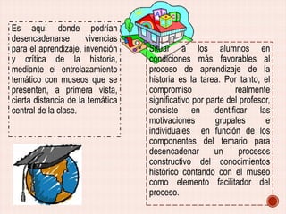 Es aquí donde podrían
desencadenarse
vivencias
para el aprendizaje, invención
y crítica de la historia,
mediante el entrelazamiento
temático con museos que se
presenten, a primera vista,
cierta distancia de la temática
central de la clase.

Situar a los alumnos en
condiciones más favorables al
proceso de aprendizaje de la
historia es la tarea. Por tanto, el
compromiso
realmente
significativo por parte del profesor,
consiste en identificar las
motivaciones
grupales
e
individuales en función de los
componentes del temario para
desencadenar
un
procesos
constructivo del conocimientos
histórico contando con el museo
como elemento facilitador del
proceso.

 