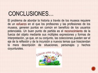 El problema de abordar la historia a través de los museos requiere
de un esfuerzo en el que los profesores y las profesiones de los
museos, generen puntos en común en beneficio de los usuarios
potenciales. Un buen punto de partida es el reconocimiento de la
fuerza del objeto mediante sus múltiples expresiones y formas de
interpretación, ya que, en su conjunto, las colecciones pueden ser el
eje de la reflexión y de la incursión a nuevos temas que trasciendan
la mera descripción de situaciones, personajes y hechos
coyunturales.

 
