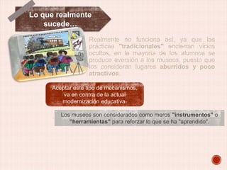 Lo que realmente
sucede…
Realmente no funciona así, ya que las
prácticas "tradicionales" encierran vicios
ocultos, en la mayoría de los alumnos se
produce aversión a los museos, puesto que
los consideran lugares aburridos y poco
atractivos.
Aceptar este tipo de mecanismos,
va en contra de la actual
modernización educativa.
Los museos son considerados como meros "instrumentos" o
"herramientas" para reforzar lo que se ha "aprendido".

 