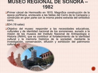 Primer cárcel de Hermosillo en 1815. Magnífica construcción de la

época porfiriana, enclavado a las faldas del Cerro de la Campana y
construido en gran parte con la misma piedra extraída del simbólico
cerro.
$34 (18 salas)
Objetivo del museo: responder a las necesidades educativas,

culturales y de identidad nacional de los sonorenses, aunado a la
misión de los museos del Instituto Nacional de Antropología e
Historia (INAH), que es contribuir al fortalecimiento de la identidad
cultural y la memoria histórica de la sociedad, mediante la
investigación, conservación, difusión y exhibición del patrimonio
cultural.

 