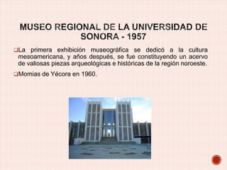 La primera exhibición museográfica se dedicó a la cultura

mesoamericana, y años después, se fue constituyendo un acervo
de valiosas piezas arqueológicas e históricas de la región noroeste.
Momias de Yécora en 1960.

 
