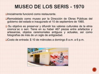 Inicialmente funcionó como restaurante.
Remodelado como museo por la Dirección de Obras Públicas del

gobierno del estado e inaugurado el 10 de septiembre de 1985.
 Su objetivo es preservar y difundir los valores culturales de la etnia

coonca´ac o seri. Tiene en su haber 467 piezas entre artefactos y
artesanías, objetos ceremoniales antiguos y actuales, así como
fotografías de más de un siglo de antigüedad.
Costo de entrada: $ 10 de miércoles a domingo 8 a.m. a 6 p.m.

 