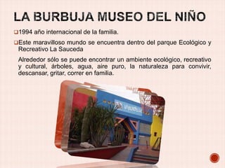 1994 año internacional de la familia.
Este maravilloso mundo se encuentra dentro del parque Ecológico y

Recreativo La Sauceda
Alrededor sólo se puede encontrar un ambiente ecológico, recreativo
y cultural, árboles, agua, aire puro, la naturaleza para convivir,
descansar, gritar, correr en familia.

 