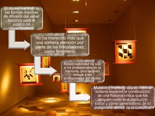 El museo es una de
las formas masivas
de difusión del saber
histórico para el
público no
especializado

No ha merecido más que
una somera atención por
parte de los historiadores
como fenómeno
Responsabilidad no solo
a los profesionales de la
memoria, sino también
incluye a los
profesionales del museo

Museos y museografía en México
todavía esperan la construcción
de una historia crítica que los
ubiquen como una institución
social y como generadores de lo
imaginario dentro de lo colectivo

 
