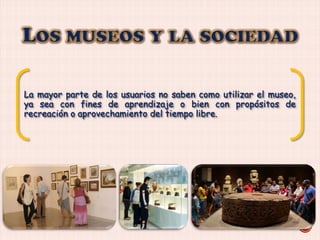 La mayor parte de los usuarios no saben como utilizar el museo,
ya sea con fines de aprendizaje o bien con propósitos de
recreación o aprovechamiento del tiempo libre.

 