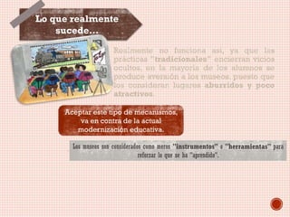 Lo que realmente
sucede…
Realmente no funciona así, ya que las
prácticas "tradicionales" encierran vicios
ocultos, en la mayoría de los alumnos se
produce aversión a los museos, puesto que
los consideran lugares aburridos y poco
atractivos.
Aceptar este tipo de mecanismos,
va en contra de la actual
modernización educativa.
Los museos son considerados como meros "instrumentos" o "herramientas" para
reforzar lo que se ha "aprendido".

 