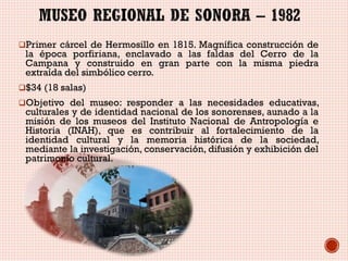 Primer cárcel de Hermosillo en 1815. Magnífica construcción de

la época porfiriana, enclavado a las faldas del Cerro de la
Campana y construido en gran parte con la misma piedra
extraída del simbólico cerro.

$34 (18 salas)
Objetivo del museo: responder a las necesidades educativas,

culturales y de identidad nacional de los sonorenses, aunado a la
misión de los museos del Instituto Nacional de Antropología e
Historia (INAH), que es contribuir al fortalecimiento de la
identidad cultural y la memoria histórica de la sociedad,
mediante la investigación, conservación, difusión y exhibición del
patrimonio cultural.

 