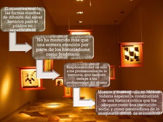 El museo es una de
las formas masivas
de difusión del saber
histórico para el
público no
especializado

No ha merecido más que
una somera atención por
parte de los historiadores
como fenómeno
Responsabilidad no solo
a los profesionales de la
memoria, sino también
incluye a los
profesionales del museo

Museos y museografía en México
todavía esperan la construcción
de una historia crítica que los
ubiquen como una institución
social y como generadores de lo
imaginario dentro de lo colectivo

 