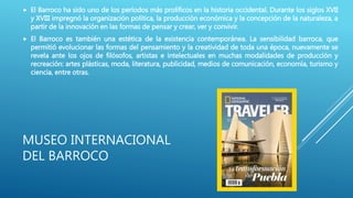MUSEO INTERNACIONAL
DEL BARROCO
 El Barroco ha sido uno de los períodos más prolíficos en la historia occidental. Durante los siglos XVII
y XVIII impregnó la organización política, la producción económica y la concepción de la naturaleza, a
partir de la innovación en las formas de pensar y crear, ver y convivir.
 El Barroco es también una estética de la existencia contemporánea. La sensibilidad barroca, que
permitió evolucionar las formas del pensamiento y la creatividad de toda una época, nuevamente se
revela ante los ojos de filósofos, artistas e intelectuales en muchas modalidades de producción y
recreación: artes plásticas, moda, literatura, publicidad, medios de comunicación, economía, turismo y
ciencia, entre otras.
 