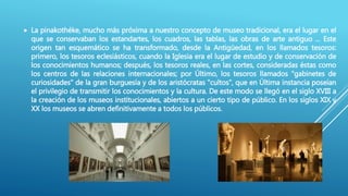  La pinakothéke, mucho más próxima a nuestro concepto de museo tradicional, era el lugar en el
que se conservaban los estandartes, los cuadros, las tablas, las obras de arte antiguo ... Este
origen tan esquemático se ha transformado, desde la Antigüedad, en los llamados tesoros:
primero, los tesoros eclesiásticos, cuando la Iglesia era el lugar de estudio y de conservación de
los conocimientos humanos; después, los tesoros reales, en las cortes, consideradas éstas como
los centros de las relaciones internacionales; por Último, los tesoros llamados "gabinetes de
curiosidades" de la gran burguesía y de los aristócratas "cultos", que en Última instancia poseían
el privilegio de transmitir los conocimientos y la cultura. De este modo se llegó en el siglo XVIII a
la creación de los museos institucionales, abiertos a un cierto tipo de público. En los siglos XIX y
XX los museos se abren definitivamente a todos los públicos.
 