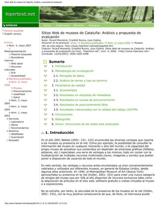 Sitios Web de museos de Cataluña: Análisis y propuesta de evaluación




 enlaces

Versión española
English version                            Sitios Web de museos de Cataluña: Análisis y propuesta de
                                           evaluación
                                           Autor: Ricard Monistrol, Cristòfol Rovira, Lluis Codina
  Inicio                                   Situación en la jerarquía: Inicio -> Números publicados -> Núm. 4, mayo 2006 -> Museos
    Núm. 5, mayo 2007                      URL de esta página: http://www.hipertext.net/web/pag266.htm
                                           Citación: Ricard Monistrol, Cristòfol Rovira, Lluis Codina. Sitios Web de museos de Cataluña: Análisis
Metarepresentación                         y propuesta de evaluación [on line]. "Hipertext.net", núm. 4, 2006. <http://www.hipertext.net>
      Motores búsqueda                     [Consulta: 12/05/2007]. ISSN 1695-5498
      Buscadores
internos
      Web salud
                                                    Sumario
      Recursos                                         1. Introducción
culturales
                                                       2. Metodología de investigación
      PLN
      Accesibilidad                                      2.1. Recogida de datos
    Números publicados
      Núm. 4, mayo
                                                         2.2. Análisis de temas y tipo de dominio
2006                                                   3. Parámetros de calidad
         Museos
         Posicionamiento                                 3.1. Accesibilidad
         Usabilidad                                      3.2. Resultados en etiquetas de metadatos
         Salud
      Núm. 3, mayo                                       3.3. Resultados en causas de posicionamiento
2005
                                                         3.4. Resultados de posicionamiento Web
      Núm. 2, mayo
2004                                                     3.5. Resultados relacionados con la calidad del código (X)HTML
      Núm. 1, mayo
2003
                                                       4. Conclusiones
    Servicios                                          5. Bibliografía
      Laboratorio
      Alerta                                           6. Anexo: direcciones de las sedes web analizadas
      Recomendamos
    Nosotros
      WebMaster
                                                1. Introducción
      Suscripción
    Buscador                               En el año 2001 Bellido (2001: 231- 232) enumeraba las diversas ventajas que reporta
                                           a los museos su presencia en la red. Cómo por ejemplo, la posibilidad de consultar la
                                           información del museo en cualquier momento y sitio del mundo, o la capacidad del
                                           propio museo de actualizar sus contenidos sin depender de empresas gráficas (folletos,
                                           pósteres, etc.) reportaban una serie de ventajas a los mismos, todo sin contar con la
                                           multiplicación de múltiples recursos multimedia (texto, imágenes y sonido) que podían
                                           poner a disposición de usuarios de todo el mundo.

                                           En este sentido, las ventajas y recursos antes enumerados ya eran convenientemente
                                           valorados y utilizados por diferentes museos, en general de Estados Unidos, desde
                                           algunos años anteriores. En 1996, el Metropolitan Museum of Art (Nueva York)
                                           aprovechaba su presencia en la red (Kotler, 2001: 251) para crear una nueva categoría
                                           de amigos del museo que por 50$ al año disponían de recursos exclusivos tales como
                                           la adquisición de artículos en el sitio web, software gratuito o visitas virtuales al museo
                                           o a exposiciones.

                                           No es extraña, por tanto, la ubicuidad de la presencia de los museos en la red (Kotler,
                                           2001: 252), con la muy positiva consecuencia de que, de facto, el internauta puede


http://www.hipertext.net/web/pag266.htm (1 of 21) [05/06/2007 12:15:16]
 