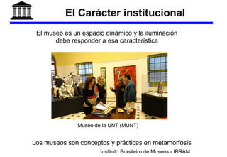 El Carácter institucional
Los museos son conceptos y prácticas en metamorfosis
Instituto Brasileiro de Museos - IBRAM
Museo de la UNT (MUNT)
El museo es un espacio dinámico y la iluminación
debe responder a esa característica
 