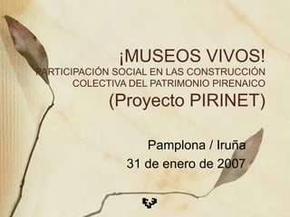 ¡MUSEOS VIVOS! PARTICIPACIÓN SOCIAL EN LAS CONSTRUCCIÓN COLECTIVA DEL PATRIMONIO PIRENAICO (Proyecto PIRINET) Pamplona / Iruña 31 de enero de 2007 