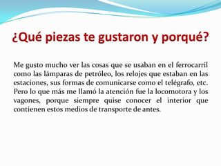 ¿Qué piezas te gustaron y porqué?
Me gusto mucho ver las cosas que se usaban en el ferrocarril
como las lámparas de petróleo, los relojes que estaban en las
estaciones, sus formas de comunicarse como el telégrafo, etc.
Pero lo que más me llamó la atención fue la locomotora y los
vagones, porque siempre quise conocer el interior que
contienen estos medios de transporte de antes.
 