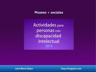 José María Olayo olayo.blogspot.com
Museos + sociales
Actividades para
personas con
discapacidad
Intelectual
2015
 