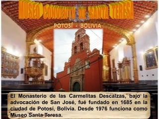 El Monasterio de las Carmelitas Descalzas, bajo la
advocación de San José, fué fundado en 1685 en la
ciudad de Potosí, Bolivia. Desde 1976 funciona como
Museo Santa Teresa.
 