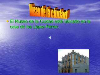 • El Museo de la Ciudad está ubicado en la
casa de los López-Ferrer.