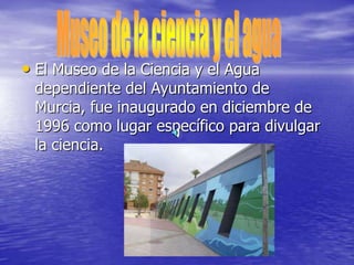 • El Museo de la Ciencia y el Agua
dependiente del Ayuntamiento de
Murcia, fue inaugurado en diciembre de
1996 como lugar específico para divulgar
la ciencia.