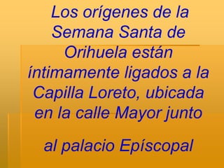 Los orígenes de la
    Semana Santa de
     Orihuela están
íntimamente ligados a la
 Capilla Loreto, ubicada
 en la calle Mayor junto
  al palacio Epíscopal
 