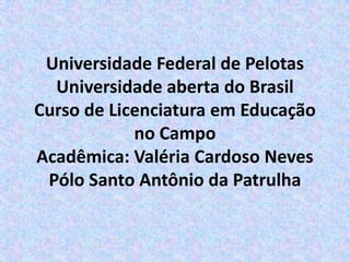 Universidade Federal de Pelotas
  Universidade aberta do Brasil
Curso de Licenciatura em Educação
            no Campo
Acadêmica: Valéria Cardoso Neves
 Pólo Santo Antônio da Patrulha
 