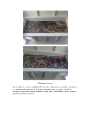 Murales en el museo.

El museo además muestra muchas de las herramientas usadas por los maquinistas y trabajadores
en ese tiempo, así como el tipo de vestimenta que usaban entre otras cosas. También se
encuentran unos cuantos vagones disponibles para el público, que muestran como se viajaba en
los últimos días de esta terminal.
 