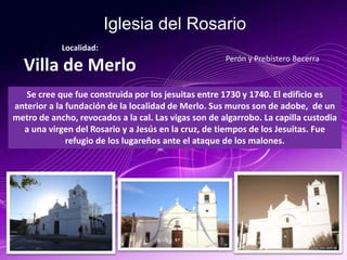 Iglesia del Rosario
Se cree que fue construida por los jesuitas entre 1730 y 1740. El edificio es
anterior a la fundación de la localidad de Merlo. Sus muros son de adobe, de un
metro de ancho, revocados a la cal. Las vigas son de algarrobo. La capilla custodia
a una virgen del Rosario y a Jesús en la cruz, de tiempos de los Jesuitas. Fue
refugio de los lugareños ante el ataque de los malones.
Localidad:
Villa de Merlo Perón y Prebístero Becerra
 