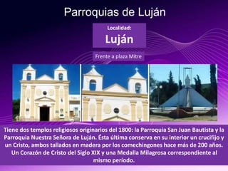 Parroquias de Luján
Tiene dos templos religiosos originarios del 1800: la Parroquia San Juan Bautista y la
Parroquia Nuestra Señora de Luján. Ésta última conserva en su interior un crucifijo y
un Cristo, ambos tallados en madera por los comechingones hace más de 200 años.
Un Corazón de Cristo del Siglo XIX y una Medalla Milagrosa correspondiente al
mismo período.
Localidad:
Luján
Frente a plaza Mitre
 