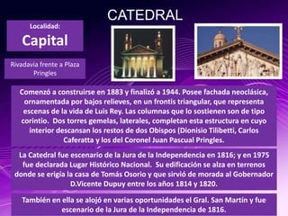 CATEDRAL
Comenzó a construirse en 1883 y finalizó a 1944. Posee fachada neoclásica,
ornamentada por bajos relieves, en un frontis triangular, que representa
escenas de la vida de Luis Rey. Las columnas que lo sostienen son de tipo
corintio. Dos torres gemelas, laterales, completan esta estructura en cuyo
interior descansan los restos de dos Obispos (Dionisio Tilibetti, Carlos
Caferatta y los del Coronel Juan Pascual Pringles.
Localidad:
Capital
Rivadavia frente a Plaza
Pringles
La Catedral fue escenario de la Jura de la Independencia en 1816; y en 1975
fue declarada Lugar Histórico Nacional. Su edificación se alza en terrenos
donde se erigía la casa de Tomás Osorio y que sirvió de morada al Gobernador
D.Vicente Dupuy entre los años 1814 y 1820.
También en ella se alojó en varias oportunidades el Gral. San Martín y fue
escenario de la Jura de la Independencia de 1816.
 
