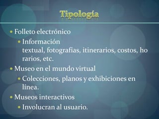  Folleto electrónico
   Información
     textual, fotografías, itinerarios, costos, ho
     rarios, etc.
 Museo en el mundo virtual
    Colecciones, planos y exhibiciones en
     línea.
 Museos interactivos
    Involucran al usuario.
 