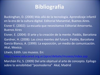 Bibliografía
Buckinghan, D. (2008) Más allá de la tecnología. Aprendizaje infantil
en la era de la cultura digital. Editorial Manantial, Buenos Aires.
Eisner E. (2002): La escuela que necesitamos Editorial Amorrortu.
Buenos Aires
Eisner, E. (2004): El arte y la creación de la mente. Paidós, Barcelona
Gardner, H. (2008): Las cinco mentes del futuro. Paidós, Barcelona
García Blanco, A. (1999): La exposición, un medio de comunicación.
Akal, Mexico.
Litwin, Edith. Los museos. En:
http://www.educared.org.ar/ppce/debate/museos/index.asp
Marchán Fiz, S. (2009) Del arte objetual al arte de concepto. Epílogo
sobre la sensibilidad “posmoderna” Akal, Madrid
 