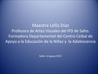 Maestra Lellis Díaz
   Profesora de Artes Visuales del IFD de Salto.
 Formadora Departamental del Centro Ceibal de
Apoyo a la Educación de la Niñez y la Adolescencia


                  Salto- Uruguay 2011
 