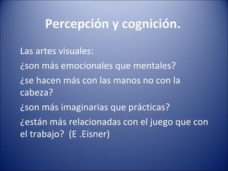 Percepción y cognición.
Las artes visuales:
¿son más emocionales que mentales?
¿se hacen más con las manos no con la
cabeza?
¿son más imaginarias que prácticas?
¿están más relacionadas con el juego que con
el trabajo? (E .Eisner)
 