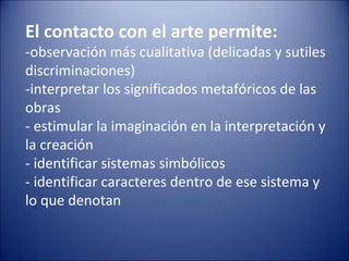 El contacto con el arte permite:
-observación más cualitativa (delicadas y sutiles
discriminaciones)
-interpretar los significados metafóricos de las
obras
- estimular la imaginación en la interpretación y
la creación
- identificar sistemas simbólicos
- identificar caracteres dentro de ese sistema y
lo que denotan
 