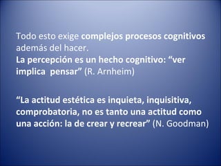 Todo esto exige complejos procesos cognitivos
además del hacer.
La percepción es un hecho cognitivo: “ver
implica pensar” (R. Arnheim)

“La actitud estética es inquieta, inquisitiva,
comprobatoria, no es tanto una actitud como
una acción: la de crear y recrear” (N. Goodman)
 
