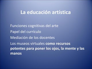 La educación artística

Funciones cognitivas del arte
Papel del currículo
Mediación de los docentes
Los museos virtuales como recursos
potentes para poner los ojos, la mente y las
manos
 