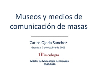 Museos y medios de comunicación de masas Carlos Ojeda Sánchez Granada, 2 de octubre de 2009 Máster de Museología de Granada 2008-2010 