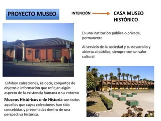 CASA MUSEO
HISTÓRICO
PROYECTO MUSEO INTENCIÓN
Es una institución pública o privada,
permanente
Al servicio de la sociedad y su desarrollo y
abierta al público, siempre con un valor
cultural
Exhiben colecciones, es decir, conjuntos de
objetos e información que reflejan algún
aspecto de la existencia humana o su entorno
Museos Históricos o de Historia son todos
aquellos que cuyas colecciones han sido
concebidas y presentadas dentro de una
perspectiva histórica.
 