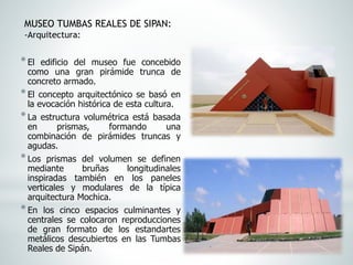 *El edificio del museo fue concebido
como una gran pirámide trunca de
concreto armado.
*El concepto arquitectónico se basó en
la evocación histórica de esta cultura.
*La estructura volumétrica está basada
en prismas, formando una
combinación de pirámides truncas y
agudas.
*Los prismas del volumen se definen
mediante bruñas longitudinales
inspiradas también en los paneles
verticales y modulares de la típica
arquitectura Mochica.
*En los cinco espacios culminantes y
centrales se colocaron reproducciones
de gran formato de los estandartes
metálicos descubiertos en las Tumbas
Reales de Sipán.
MUSEO TUMBAS REALES DE SIPAN:
-Arquitectura:
 