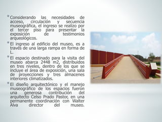 *Considerando las necesidades de
acceso, circulación y secuencia
museográfica, el ingreso se realizo por
el tercer piso para presentar la
exposición de testimonios
arqueológicos.
*El ingreso al edificio del museo, es a
través de una larga rampa en forma de
L.
*El espacio destinado para la visita del
museo abarca 2448 m2, distribuidos
en tres niveles, dentro de los que se
incluye el área de exposición, una sala
de proyecciones y tres almacenes
interiores climatizados.
*El diseño arquitectónico y el manejo
museográfico de los espacios fueron
una generosa contribución del
arquitecto Celso Prado Pastor, en una
permanente coordinación con Walter
Alva director del museo.
 