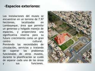 Las instalaciones del museo se
encuentran en un terreno de 7.97
hectáreas, localizadas en
Lambayeque, área que permite
un generoso y holgado manejo de
espacios, y proporciona una
significativa reserva para su
futuro crecimiento como un gran
centro cultural.
Previendo las necesidades de
circulación, servicios y tratando
de superar los problemas
funcionales de otros museos,
durante la planificación se cuidó
de separar cada una de las áreas
y sus funciones.
-Espacios exteriores:
 